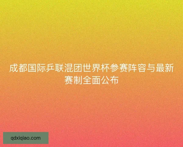 成都国际乒联混团世界杯参赛阵容与最新赛制全面公布