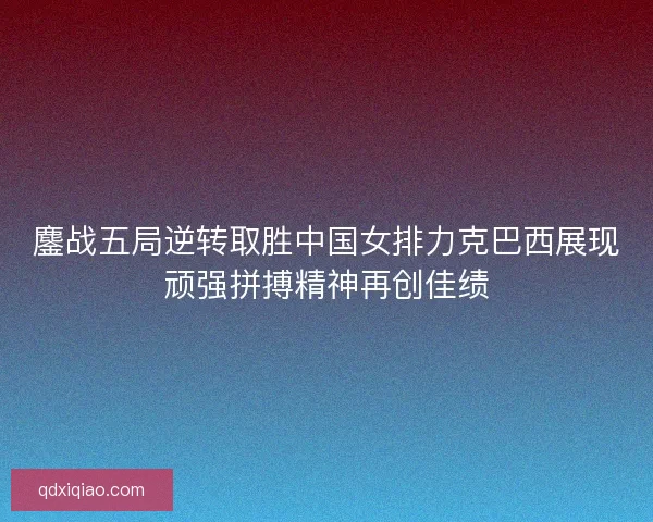 鏖战五局逆转取胜中国女排力克巴西展现顽强拼搏精神再创佳绩