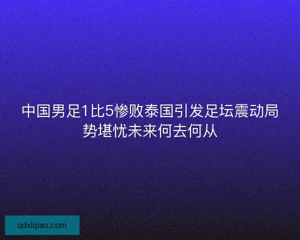中国男足1比5惨败泰国引发足坛震动局势堪忧未来何去何从