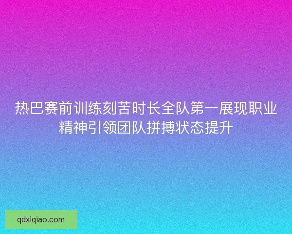 热巴赛前训练刻苦时长全队第一展现职业精神引领团队拼搏状态提升