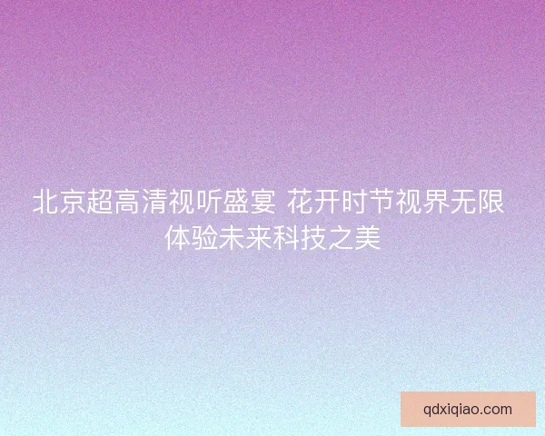 北京超高清视听盛宴 花开时节视界无限 体验未来科技之美
