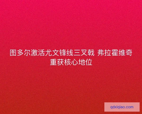 图多尔激活尤文锋线三叉戟 弗拉霍维奇重获核心地位
