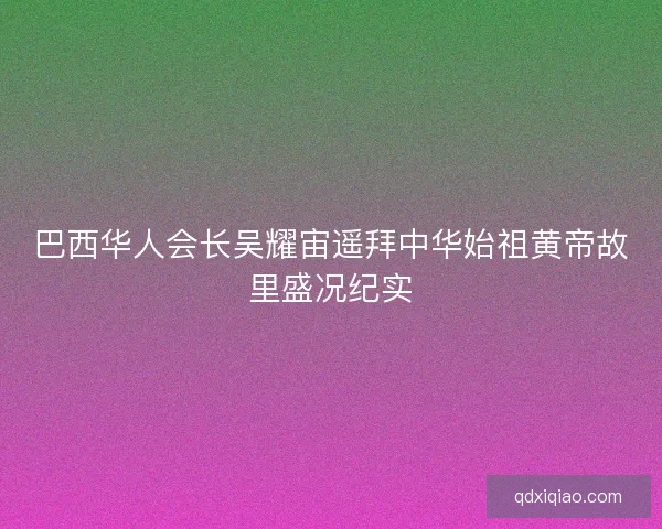 巴西华人会长吴耀宙遥拜中华始祖黄帝故里盛况纪实