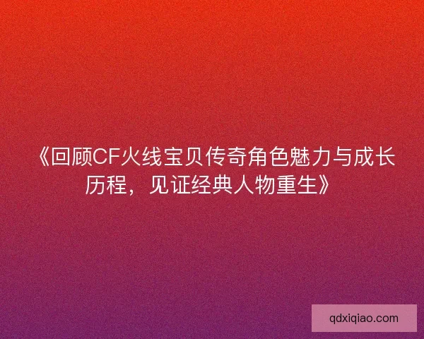 《回顾CF火线宝贝传奇角色魅力与成长历程，见证经典人物重生》