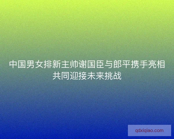 中国男女排新主帅谢国臣与郎平携手亮相共同迎接未来挑战