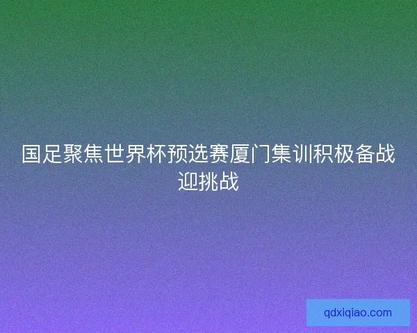 国足聚焦世界杯预选赛厦门集训积极备战迎挑战