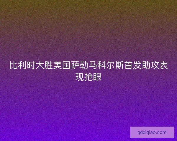 比利时大胜美国萨勒马科尔斯首发助攻表现抢眼