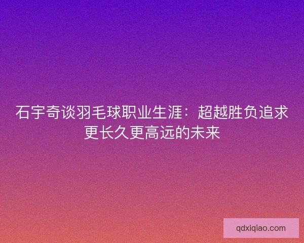 石宇奇谈羽毛球职业生涯：超越胜负追求更长久更高远的未来