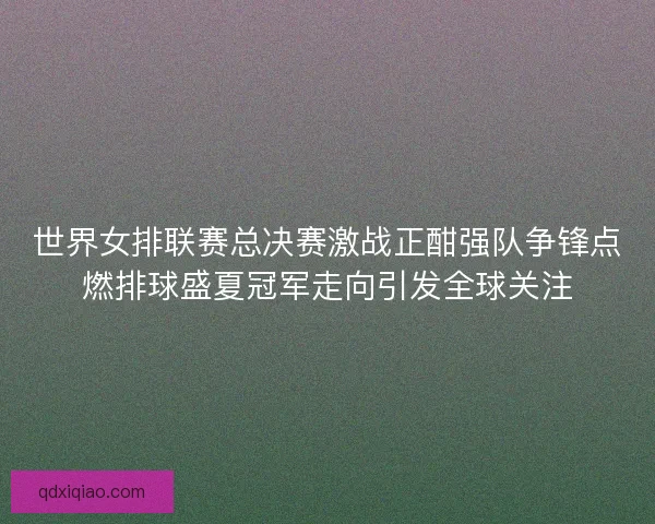 世界女排联赛总决赛激战正酣强队争锋点燃排球盛夏冠军走向引发全球关注