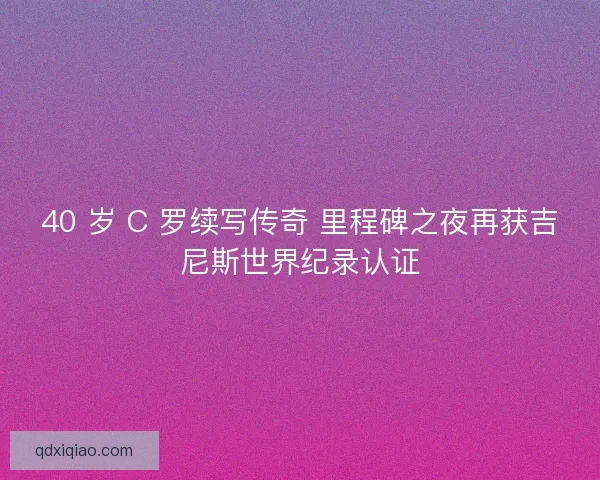 40 岁 C 罗续写传奇 里程碑之夜再获吉尼斯世界纪录认证