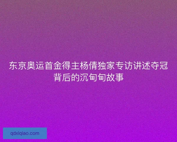 东京奥运首金得主杨倩独家专访讲述夺冠背后的沉甸甸故事 东京奥运首金得主杨倩独家专访讲述夺冠背后的沉甸甸故事