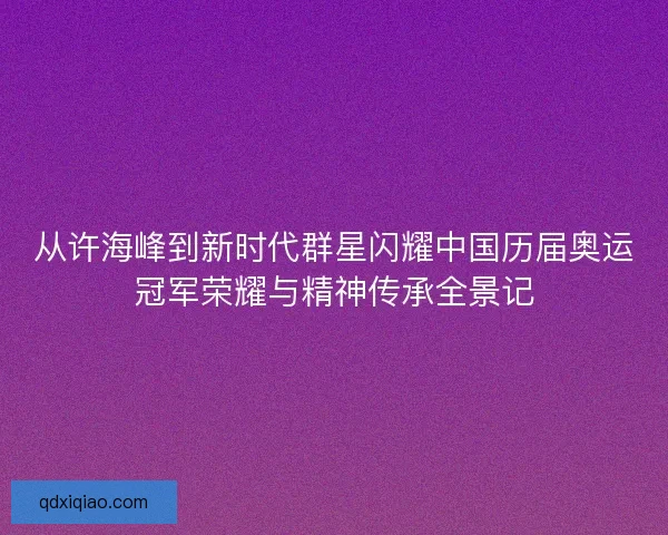 从许海峰到新时代群星闪耀中国历届奥运冠军荣耀与精神传承全景记