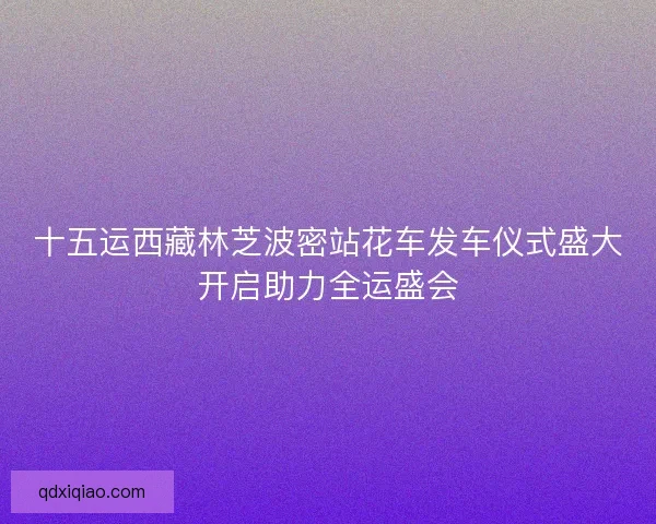 十五运西藏林芝波密站花车发车仪式盛大开启助力全运盛会