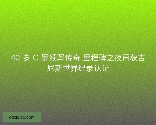 40 岁 C 罗续写传奇 里程碑之夜再获吉尼斯世界纪录认证
