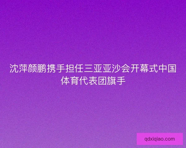 沈萍颜鹏携手担任三亚亚沙会开幕式中国体育代表团旗手 沈萍颜鹏携手担任三亚亚沙会开幕式中国体育代表团旗手