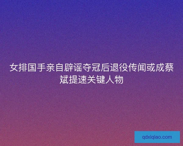 女排国手亲自辟谣夺冠后退役传闻或成蔡斌提速关键人物