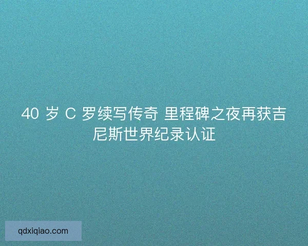 40 岁 C 罗续写传奇 里程碑之夜再获吉尼斯世界纪录认证