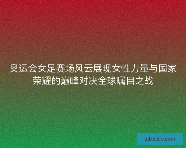 奥运会女足赛场风云展现女性力量与国家荣耀的巅峰对决全球瞩目之战