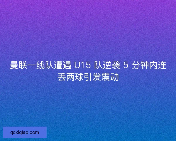 曼联一线队遭遇 U15 队逆袭 5 分钟内连丢两球引发震动